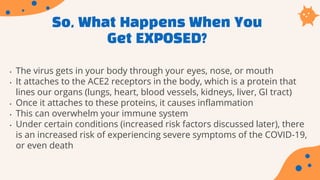 So, What Happens When You
Get EXPOSED?
• The virus gets in your body through your eyes, nose, or mouth
• It attaches to the ACE2 receptors in the body, which is a protein that
lines our organs (lungs, heart, blood vessels, kidneys, liver, GI tract)
• Once it attaches to these proteins, it causes inflammation
• This can overwhelm your immune system
• Under certain conditions (increased risk factors discussed later), there
is an increased risk of experiencing severe symptoms of the COVID-19,
or even death
 