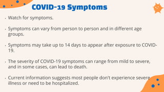 COVID-19 Symptoms
• Watch for symptoms.
• Symptoms can vary from person to person and in different age
groups.
• Symptoms may take up to 14 days to appear after exposure to COVID-
19.
• The severity of COVID-19 symptoms can range from mild to severe,
and in some cases, can lead to death.
• Current information suggests most people don't experience severe
illness or need to be hospitalized.
 