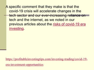 https://profitableinvestingtips.com/investing-trading/covid-19-
era-investment-opportunities
A specific comment that they make is that the
covid-19 crisis will accelerate changes in the
tech sector and our ever-increasing reliance on
tech and the internet, as we noted in our
previous articles about the risks of covid-19 era
investing.
 