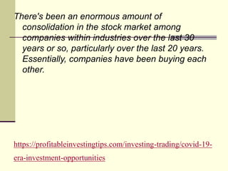 https://profitableinvestingtips.com/investing-trading/covid-19-
era-investment-opportunities
There's been an enormous amount of
consolidation in the stock market among
companies within industries over the last 30
years or so, particularly over the last 20 years.
Essentially, companies have been buying each
other.
 