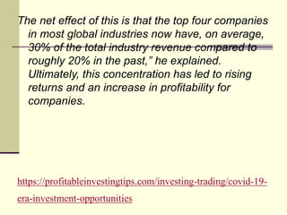 https://profitableinvestingtips.com/investing-trading/covid-19-
era-investment-opportunities
The net effect of this is that the top four companies
in most global industries now have, on average,
30% of the total industry revenue compared to
roughly 20% in the past,” he explained.
Ultimately, this concentration has led to rising
returns and an increase in profitability for
companies.
 