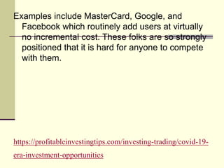https://profitableinvestingtips.com/investing-trading/covid-19-
era-investment-opportunities
Examples include MasterCard, Google, and
Facebook which routinely add users at virtually
no incremental cost. These folks are so strongly
positioned that it is hard for anyone to compete
with them.
 