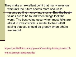 https://profitableinvestingtips.com/investing-trading/covid-19-
era-investment-opportunities
They make an excellent point that many investors
wait until the future seems more secure to
resume putting money into stocks. But, the best
values are to be found when things look the
worst. The best value occur when most folks are
afraid to invest which is similar to the Buffett
saying that you should be greedy when others
are fearful.
 