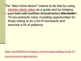 https://profitableinvestingtips.com/investing-trading/covid-19-
era-investment-opportunities
The “take home lesson” seems to be that by using
intrinsic stock value as a guide and by hedging
your bets with portfolio diversification, the covid-
19 era presents many investing opportunities for
those willing to do a bit of homework and
exercise a bit of patience.
 