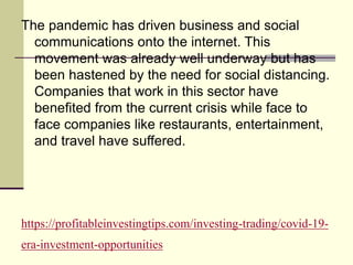https://profitableinvestingtips.com/investing-trading/covid-19-
era-investment-opportunities
The pandemic has driven business and social
communications onto the internet. This
movement was already well underway but has
been hastened by the need for social distancing.
Companies that work in this sector have
benefited from the current crisis while face to
face companies like restaurants, entertainment,
and travel have suffered.
 