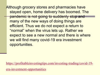 https://profitableinvestingtips.com/investing-trading/covid-19-
era-investment-opportunities
Although grocery stores and pharmacies have
stayed open, home delivery has boomed. The
pandemic is not going to suddenly stop and
many of the new ways of doing things are
efficient. Thus we do not expect a return to
“normal” when the virus lets up. Rather we
expect to see a new normal and there is where
we will find many covid-19 era investment
opportunities.
 