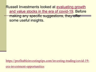 https://profitableinvestingtips.com/investing-trading/covid-19-
era-investment-opportunities
Russell Investments looked at evaluating growth
and value stocks in the era of covid-19. Before
making any specific suggestions, they offer
some useful insights.
 