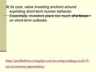 https://profitableinvestingtips.com/investing-trading/covid-19-
era-investment-opportunities
At its core, value investing anchors around
exploiting short-term human behavior.
Essentially, investors place too much of a focus
on short-term outlooks.
 