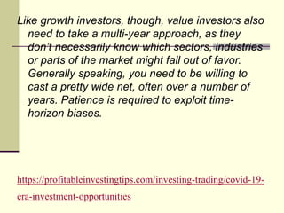 https://profitableinvestingtips.com/investing-trading/covid-19-
era-investment-opportunities
Like growth investors, though, value investors also
need to take a multi-year approach, as they
don’t necessarily know which sectors, industries
or parts of the market might fall out of favor.
Generally speaking, you need to be willing to
cast a pretty wide net, often over a number of
years. Patience is required to exploit time-
horizon biases.
 