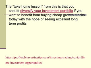 https://profitableinvestingtips.com/investing-trading/covid-19-
era-investment-opportunities
The “take home lesson” from this is that you
should diversify your investment portfolio if you
want to benefit from buying cheap growth stocks
today with the hope of seeing excellent long
term profits.
 