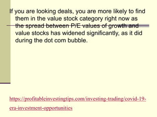 https://profitableinvestingtips.com/investing-trading/covid-19-
era-investment-opportunities
If you are looking deals, you are more likely to find
them in the value stock category right now as
the spread between P/E values of growth and
value stocks has widened significantly, as it did
during the dot com bubble.
 