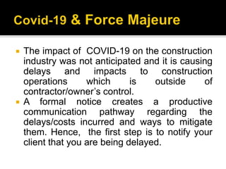  The impact of COVID-19 on the construction
industry was not anticipated and it is causing
delays and impacts to construction
operations which is outside of
contractor/owner’s control.
 A formal notice creates a productive
communication pathway regarding the
delays/costs incurred and ways to mitigate
them. Hence, the first step is to notify your
client that you are being delayed.
 