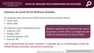 portaldeboaspraticas.iff.fiocruz.br
COVID-19: INFECÇÃO PELO CORONAVÍRUS NA GESTAÇÃO
Os sintomas mais comuns de COVID-19 em mulheres grávidas foram:
• Tosse: 41%
• Febre: 40%
Os sintomas menos frequentes foram:
• Dispneia: 21%
• Mialgia: 19%
• Perda de paladar: 14%
• Diarreia: 8%
Com o aparecimento de novas variantes, é esperado que as manifestações clínicas da
COVID-19 sejam alteradas, como já tem acontecido.
Sintomas de Covid-19 em Mulheres Grávidas
Mulheres grávidas com Covid-19 são menos
propensas a terem febre ou mialgia do que
mulheres não grávidas da mesma idade.
RCOG & The Royal College of Midwives, (versão 13) 2021.
 