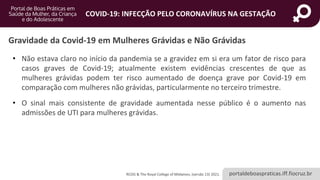 portaldeboaspraticas.iff.fiocruz.br
COVID-19: INFECÇÃO PELO CORONAVÍRUS NA GESTAÇÃO
• Não estava claro no início da pandemia se a gravidez em si era um fator de risco para
casos graves de Covid-19; atualmente existem evidências crescentes de que as
mulheres grávidas podem ter risco aumentado de doença grave por Covid-19 em
comparação com mulheres não grávidas, particularmente no terceiro trimestre.
• O sinal mais consistente de gravidade aumentada nesse público é o aumento nas
admissões de UTI para mulheres grávidas.
Gravidade da Covid-19 em Mulheres Grávidas e Não Grávidas
RCOG & The Royal College of Midwives, (versão 13) 2021.
 