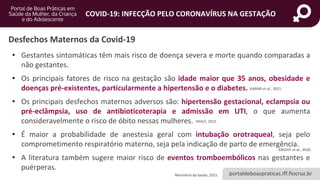 portaldeboaspraticas.iff.fiocruz.br
COVID-19: INFECÇÃO PELO CORONAVÍRUS NA GESTAÇÃO
• Gestantes sintomáticas têm mais risco de doença severa e morte quando comparadas a
não gestantes.
• Os principais fatores de risco na gestação são idade maior que 35 anos, obesidade e
doenças pré-existentes, particularmente a hipertensão e o diabetes.
• Os principais desfechos maternos adversos são: hipertensão gestacional, eclampsia ou
pré-eclâmpsia, uso de antibioticoterapia e admissão em UTI, o que aumenta
consideravelmente o risco de óbito nessas mulheres.
• É maior a probabilidade de anestesia geral com intubação orotraqueal, seja pelo
comprometimento respiratório materno, seja pela indicação de parto de emergência.
• A literatura também sugere maior risco de eventos tromboembólicos nas gestantes e
puérperas.
Desfechos Maternos da Covid-19
KARIMI et al., 2021.
HEALY, 2021.
KNIGHT et al., 2020.
Ministério da Saúde, 2021.
 
