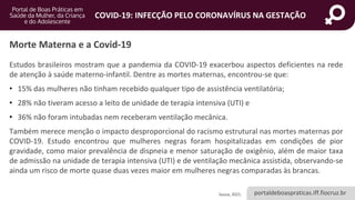 portaldeboaspraticas.iff.fiocruz.br
COVID-19: INFECÇÃO PELO CORONAVÍRUS NA GESTAÇÃO
Estudos brasileiros mostram que a pandemia da COVID-19 exacerbou aspectos deficientes na rede
de atenção à saúde materno-infantil. Dentre as mortes maternas, encontrou-se que:
• 15% das mulheres não tinham recebido qualquer tipo de assistência ventilatória;
• 28% não tiveram acesso a leito de unidade de terapia intensiva (UTI) e
• 36% não foram intubadas nem receberam ventilação mecânica.
Também merece menção o impacto desproporcional do racismo estrutural nas mortes maternas por
COVID-19. Estudo encontrou que mulheres negras foram hospitalizadas em condições de pior
gravidade, como maior prevalência de dispneia e menor saturação de oxigênio, além de maior taxa
de admissão na unidade de terapia intensiva (UTI) e de ventilação mecânica assistida, observando-se
ainda um risco de morte quase duas vezes maior em mulheres negras comparadas às brancas.
Morte Materna e a Covid-19
Souza, 2021.
 