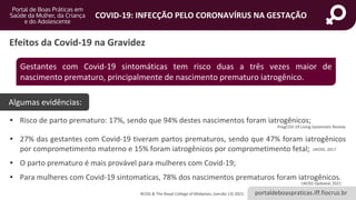 portaldeboaspraticas.iff.fiocruz.br
COVID-19: INFECÇÃO PELO CORONAVÍRUS NA GESTAÇÃO
• Risco de parto prematuro: 17%, sendo que 94% destes nascimentos foram iatrogênicos;
• 27% das gestantes com Covid-19 tiveram partos prematuros, sendo que 47% foram iatrogênicos
por comprometimento materno e 15% foram iatrogênicos por comprometimento fetal;
• O parto prematuro é mais provável para mulheres com Covid-19;
• Para mulheres com Covid-19 sintomaticas, 78% dos nascimentos prematuros foram iatrogênicos.
Efeitos da Covid-19 na Gravidez
Gestantes com Covid-19 sintomáticas tem risco duas a três vezes maior de
nascimento prematuro, principalmente de nascimento prematuro iatrogênico.
Algumas evidências:
PregCOV-19 Living Systematic Review
UKOSS, 2017
UKOSS Updated, 2021
RCOG & The Royal College of Midwives, (versão 13) 2021.
 