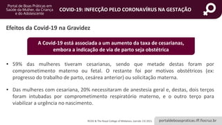 portaldeboaspraticas.iff.fiocruz.br
COVID-19: INFECÇÃO PELO CORONAVÍRUS NA GESTAÇÃO
• 59% das mulheres tiveram cesarianas, sendo que metade destas foram por
comprometimento materno ou fetal. O restante foi por motivos obstétricos (ex:
progresso do trabalho de parto, cesárea anterior) ou solicitação materna.
• Das mulheres com cesariana, 20% necessitaram de anestesia geral e, destas, dois terços
foram intubadas por comprometimento respiratório materno, e o outro terço para
viabilizar a urgência no nascimento.
Efeitos da Covid-19 na Gravidez
A Covid-19 está associada a um aumento da taxa de cesarianas,
embora a indicação de via de parto seja obstétrica
RCOG & The Royal College of Midwives, (versão 13) 2021.
 