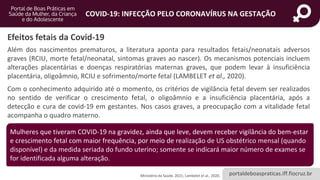 portaldeboaspraticas.iff.fiocruz.br
COVID-19: INFECÇÃO PELO CORONAVÍRUS NA GESTAÇÃO
Além dos nascimentos prematuros, a literatura aponta para resultados fetais/neonatais adversos
graves (RCIU, morte fetal/neonatal, sintomas graves ao nascer). Os mecanismos potenciais incluem
alterações placentárias e doenças respiratórias maternas graves, que podem levar à insuficiência
placentária, oligoâmnio, RCIU e sofrimento/morte fetal (LAMBELET et al., 2020).
Com o conhecimento adquirido até o momento, os critérios de vigilância fetal devem ser realizados
no sentido de verificar o crescimento fetal, o oligoâmnio e a insuficiência placentária, após a
detecção e cura de covid-19 em gestantes. Nos casos graves, a preocupação com a vitalidade fetal
acompanha o quadro materno.
Efeitos fetais da Covid-19
Mulheres que tiveram COVID-19 na gravidez, ainda que leve, devem receber vigilância do bem-estar
e crescimento fetal com maior frequência, por meio de realização de US obstétrico mensal (quando
disponível) e da medida seriada do fundo uterino; somente se indicará maior número de exames se
for identificada alguma alteração.
Ministério da Saúde, 2021; Lambelet et al., 2020.
 
