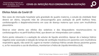 portaldeboaspraticas.iff.fiocruz.br
COVID-19: INFECÇÃO PELO CORONAVÍRUS NA GESTAÇÃO
Nos casos de internação hospitalar pela gravidade do quadro materno, o estudo da vitalidade fetal
deverá ser diário, lançando mão de ultrassonografia para avaliação de perfil biofísico fetal,
cardiotocografia e dopplervelocimetria em caso de doença materna que curse com insuficiência
placentária.
Deve-se estar atento aos efeitos dos sedativos e dos bloqueadores neuromusculares na
cardiotocografia e no perfil biofísico fetal, que devem ser interpretados com cuidado.
Outro ponto relevante é a avaliação do volume de líquido amniótico. Apesar de o balanço hídrico
negativo estar associado à redução do tempo de ventilação mecânica em pacientes com insuficiência
respiratória aguda, não covid-19, sugere-se manter o balanço hídrico zerado dessas pacientes graves
e, se for necessário o uso de diuréticos, monitorizar o Índice de Líquido Amniótico (ILA).
Efeitos fetais da Covid-19
RCOG & The Royal College of Midwives, (versão 13) 2021.
 