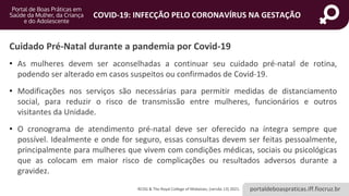 portaldeboaspraticas.iff.fiocruz.br
COVID-19: INFECÇÃO PELO CORONAVÍRUS NA GESTAÇÃO
• As mulheres devem ser aconselhadas a continuar seu cuidado pré-natal de rotina,
podendo ser alterado em casos suspeitos ou confirmados de Covid-19.
• Modificações nos serviços são necessárias para permitir medidas de distanciamento
social, para reduzir o risco de transmissão entre mulheres, funcionários e outros
visitantes da Unidade.
• O cronograma de atendimento pré-natal deve ser oferecido na íntegra sempre que
possível. Idealmente e onde for seguro, essas consultas devem ser feitas pessoalmente,
principalmente para mulheres que vivem com condições médicas, sociais ou psicológicas
que as colocam em maior risco de complicações ou resultados adversos durante a
gravidez.
Cuidado Pré-Natal durante a pandemia por Covid-19
RCOG & The Royal College of Midwives, (versão 13) 2021.
 