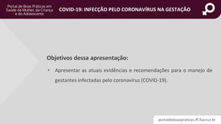 portaldeboaspraticas.iff.fiocruz.br
COVID-19: INFECÇÃO PELO CORONAVÍRUS NA GESTAÇÃO
Objetivos dessa apresentação:
• Apresentar as atuais evidências e recomendações para o manejo de
gestantes infectadas pelo coronavírus (COVID-19).
 
