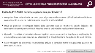 portaldeboaspraticas.iff.fiocruz.br
COVID-19: INFECÇÃO PELO CORONAVÍRUS NA GESTAÇÃO
• A equipe deve estar ciente de que, para algumas mulheres com dificuldade de audição ou
comunicação, o uso de máscara pode impedir a leitura labial.
• Deve-se planejar estratégias locais para garantir que as mulheres sejam capazes de
receber esse acompanhamento, mesmo onde o pré-natal é realizado virtualmente.
• Quando consultas presenciais são necessárias deve-se organizar também a realização de
exames (ex: exames de sangue ou ultrassom), a fim de limitar a frequência de ida à clínica.
• Fazer triagem de sintomas respiratórios prévia à consulta, tanto da gestante quanto de
seus contactantes.
Cuidado Pré-Natal durante a pandemia por Covid-19
RCOG & The Royal College of Midwives, (versão 13) 2021.
 