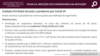 portaldeboaspraticas.iff.fiocruz.br
COVID-19: INFECÇÃO PELO CORONAVÍRUS NA GESTAÇÃO
Avaliar presença e gravidade dos sintomas gripais para definição do seguimento:
Sintomas leves:
• Orientação de isolamento domiciliar. Se inicio dos sintomas há menos de 48 horas:
dispensação/prescrição de oseltamivir 75mg 12/12h por 5 dias.
• Orientar sobre contato telefônico a cada 24 horas para acompanhamento da evolução da doença
e informar o resultado do exame RT-qPCR colhido.
• Enfatizar atenção no período entre o 7º e o 14º dia do inicio dos sintomas (mais frequente a piora
do quadro clinico).
• Se pesquisa positiva para o SARS-CoV-2: informar a gestante e seus familiares sobre a necessidade
de isolamento por até 10 dias do inicio do quadro clinico.
• Orientar, quando houver piora clinica, que a gestante deverá procurar a unidade hospitalar para
avaliação e possível internação.
Cuidado Pré-Natal durante a pandemia por Covid-19
Ministério da Saúde, 2021.
 