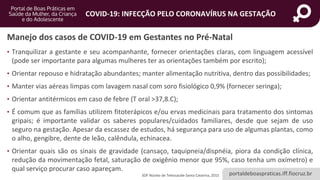 portaldeboaspraticas.iff.fiocruz.br
COVID-19: INFECÇÃO PELO CORONAVÍRUS NA GESTAÇÃO
• Tranquilizar a gestante e seu acompanhante, fornecer orientações claras, com linguagem acessível
(pode ser importante para algumas mulheres ter as orientações também por escrito);
• Orientar repouso e hidratação abundantes; manter alimentação nutritiva, dentro das possibilidades;
• Manter vias aéreas limpas com lavagem nasal com soro fisiológico 0,9% (fornecer seringa);
• Orientar antitérmicos em caso de febre (T oral >37,8.C);
• É comum que as famílias utilizem fitoterápicos e/ou ervas medicinais para tratamento dos sintomas
gripais; é importante validar os saberes populares/cuidados familiares, desde que sejam de uso
seguro na gestação. Apesar da escassez de estudos, há segurança para uso de algumas plantas, como
o alho, gengibre, dente de leão, calêndula, echinacea.
• Orientar quais são os sinais de gravidade (cansaço, taquipneia/dispnéia, piora da condição clínica,
redução da movimentação fetal, saturação de oxigênio menor que 95%, caso tenha um oxímetro) e
qual serviço procurar caso apareçam.
Manejo dos casos de COVID-19 em Gestantes no Pré-Natal
SOF Núcleo de Telessaúde Santa Catarina, 2015
 