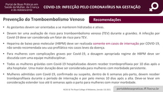 portaldeboaspraticas.iff.fiocruz.br
COVID-19: INFECÇÃO PELO CORONAVÍRUS NA GESTAÇÃO
Prevenção do Tromboembolismo Venoso
• As gestantes devem ser orientadas a se manterem hidratadas e ativas.
• Devem ter uma avaliação de risco para tromboembolismo venoso (TEV) durante a gravidez. A infecção por
Covid-19 deve ser considerada um fator de risco para TEV.
• Heparina de baixo peso molecular (HBPM) deve ser realizada somente em casos de internação por COVID-19,
não sendo recomendada seu uso profilático nos casos leves da doença.
• Para mulheres com complicações graves por Covid-19, a dosagem apropriada regime de HBPM deve ser
discutida com uma equipe multidisciplinar.
• Todas as mulheres grávidas com Covid-19 hospitalizadas devem receber tromboprofilaxia por 10 dias após a
alta hospitalar. Uma maior duração deve ser considerada para mulheres com morbidade persistente.
• Mulheres admitidas com Covid-19, confirmado ou suspeito, dentro de 6 semanas pós-parto, devem receber
tromboprofilaxia durante o período de internação e por pelo menos 10 dias após a alta. Deve-se levar em
consideração estender isso até 6 semanas após o parto para mulheres com maior morbidade.
Recomendações
RCOG & The Royal College of Midwives, (versão 13) 2021.
 