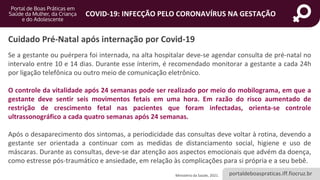 portaldeboaspraticas.iff.fiocruz.br
COVID-19: INFECÇÃO PELO CORONAVÍRUS NA GESTAÇÃO
Se a gestante ou puérpera foi internada, na alta hospitalar deve-se agendar consulta de pré-natal no
intervalo entre 10 e 14 dias. Durante esse ínterim, é recomendado monitorar a gestante a cada 24h
por ligação telefônica ou outro meio de comunicação eletrônico.
O controle da vitalidade após 24 semanas pode ser realizado por meio do mobilograma, em que a
gestante deve sentir seis movimentos fetais em uma hora. Em razão do risco aumentado de
restrição de crescimento fetal nas pacientes que foram infectadas, orienta-se controle
ultrassonográfico a cada quatro semanas após 24 semanas.
Após o desaparecimento dos sintomas, a periodicidade das consultas deve voltar à rotina, devendo a
gestante ser orientada a continuar com as medidas de distanciamento social, higiene e uso de
máscaras. Durante as consultas, deve-se dar atenção aos aspectos emocionais que advém da doença,
como estresse pós-traumático e ansiedade, em relação às complicações para si própria e a seu bebê.
Cuidado Pré-Natal após internação por Covid-19
Ministério da Saúde, 2021.
 