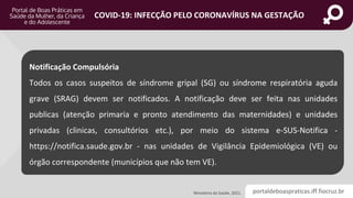 portaldeboaspraticas.iff.fiocruz.br
COVID-19: INFECÇÃO PELO CORONAVÍRUS NA GESTAÇÃO
Ministério da Saúde, 2021.
Notificação Compulsória
Todos os casos suspeitos de síndrome gripal (SG) ou síndrome respiratória aguda
grave (SRAG) devem ser notificados. A notificação deve ser feita nas unidades
publicas (atenção primaria e pronto atendimento das maternidades) e unidades
privadas (clinicas, consultórios etc.), por meio do sistema e-SUS-Notifica -
https://notifica.saude.gov.br - nas unidades de Vigilância Epidemiológica (VE) ou
órgão correspondente (municípios que não tem VE).
 