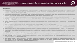 portaldeboaspraticas.iff.fiocruz.br
COVID-19: INFECÇÃO PELO CORONAVÍRUS NA GESTAÇÃO
Referências
• Brasil. Ministério da Saúde. Secretaria de Atenção Primária à Saúde. Departamento de Ações Programáticas e Estratégicas. Manual de recomendações para a assistência à gestante
e puérpera frente à pandemia de Covid-19 [recurso eletrônico] / Ministério da Saúde, Secretaria de Atenção Primária à Saúde, Departamento de Ações Programáticas e
Estratégicas. 2. ed. Brasília : Ministério da Saúde, 2021.
• Brasil. Ministério da Saúde. Secretaria de Vigilância em Saúde. Guia de vigilância epidemiológica : emergência de saúde pública de importância nacional pela doença pelo
coronavírus 2019 – covid-19 / Ministério da Saúde, Secretaria de Vigilância em Saúde. – Brasília : Ministério da Saúde, 2021.
• Brasil. Ministério da Saúde. Gabinete. Secretaria Extraordinária de Enfrentamento à COVID-19. Nota informativa Nº 22/2022-SECOVID/GAB/SECOVID/MS. Mai., 2022.
• KNIGHT, M. et al. Characteristics and outcomes of pregnant women admitted to hospital with confirmed SARS-CoV-2 infection in UK: National population based cohort study. BMJ,
[s. l.], v. 369, p. m2017, 2020.
• KARIMI, L. et al. Effect of Covid-19 on Mortality of Pregnant and Postpartum Women: A Systematic Review and Meta-Analysis. Journal of Pregnancy, Cairo, v. 2021, p. 8870129,
Mar. 2021.
• HEALY, C. M. Covid-19 in Pregnant Women and Their Newborn Infants. JAMA Pediatrics, Chicago, v. 175, n. 8, p. 781-783, Apr. 2021.
• Souza, ASR; Amorim, MMR. Mortalidade Materna pela COVID-19 no Brasil. Rev. Bras. Saude Mater. Infant. 21 (Suppl1).Fev 2021. https://doi.org/10.1590/1806-
9304202100S100014
• LAMBELET, V. et al. SARS-CoV-2 in the context of past coronaviruses epidemics: Consideration for prenatal care. Prenatal Diagnosis, England, v. 40, n. 13, p. 1641-1654, Dec. 2020.
• Royal College of Obstetricians and Gynaecologists. Coronavirus (COVID-19) infection and pregnancy. Information for healthcare professionals. Version 13: Published Friday 19
February 2021
• PregCOV-19 - Living Systematic Review - Allotey J, Stallings E, Bonet M, et al. Clinical manifestations, risk factors, and maternal and perinatal outcomes of coronavirus disease 2019
in pregnancy: living systematic review and meta-analysis. BMJ 2020;370:m3320.
• UKOSS - Knight M, Bunch K, Vousden N, et al. Characteristics and outcomes of pregnant women admitted to hospital with confirmed SARS-CoV-2 infection in UK: national
population based cohort study. BMJ 2020;369:m2107.
• UKOSS Updated - Vousden N, Bunch K, Morris E, et al. The incidence, characteristics and outcomes of pregnant women hospitalized with symptomatic and asymptomatic SARS-
CoV-2 infection in the UK from March to September 2020: a national cohort study using the UK Obstetric Surveillance System (UKOSS). MedRxiv preprint doi:
https://doi.org/10.1101/2021.01.04.21249195; this version posted January 5, 2021]
 