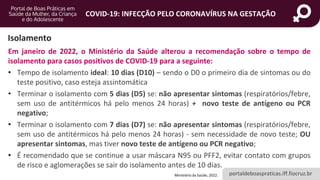 portaldeboaspraticas.iff.fiocruz.br
COVID-19: INFECÇÃO PELO CORONAVÍRUS NA GESTAÇÃO
Isolamento
Em janeiro de 2022, o Ministério da Saúde alterou a recomendação sobre o tempo de
isolamento para casos positivos de COVID-19 para a seguinte:
• Tempo de isolamento ideal: 10 dias (D10) – sendo o D0 o primeiro dia de sintomas ou do
teste positivo, caso esteja assintomática
• Terminar o isolamento com 5 dias (D5) se: não apresentar sintomas (respiratórios/febre,
sem uso de antitérmicos há pelo menos 24 horas) + novo teste de antígeno ou PCR
negativo;
• Terminar o isolamento com 7 dias (D7) se: não apresentar sintomas (respiratórios/febre,
sem uso de antitérmicos há pelo menos 24 horas) - sem necessidade de novo teste; OU
apresentar sintomas, mas tiver novo teste de antígeno ou PCR negativo;
• É recomendado que se continue a usar máscara N95 ou PFF2, evitar contato com grupos
de risco e aglomerações se sair do isolamento antes de 10 dias.
Ministério da Saúde, 2022.
 