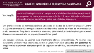 portaldeboaspraticas.iff.fiocruz.br
COVID-19: INFECÇÃO PELO CORONAVÍRUS NA GESTAÇÃO
Vacinação
Um grande estudo de farmacovigilância utilizando os dados do Center of Disease Control
(CDC) avaliou mais de 35.000 gestantes vacinadas com a vacina da Pfizer de RNAm nos EUA
e não encontrou frequência de efeitos adversos, perda fetal e complicações gestacionais
diferentes da encontrada na população obstétrica geral.
Em estudos animais, as vacinas não mostraram efeitos teratogênicos. As vacinas cuja
plataforma utilizam vírus inativados, como a Coronavac®, são utilizadas em gestantes há
longo tempo e apontam adequado perfil de segurança e eficácia, a exemplo da vacina para
H1N1.
Shimabukuro et al., 2021; Ministério da Saúde, 2021.
A vacinação de gestantes e puérperas é a medida mais efetiva para prevenir
casos graves da doença nesses grupos de risco. É dever ético do profissional
de saúde orientar as mulheres sobre sua eficácia e segurança.
 