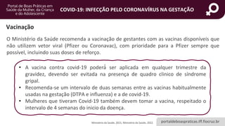 portaldeboaspraticas.iff.fiocruz.br
COVID-19: INFECÇÃO PELO CORONAVÍRUS NA GESTAÇÃO
Vacinação
O Ministério da Saúde recomenda a vacinação de gestantes com as vacinas disponíveis que
não utilizem vetor viral (Pfizer ou Coronavac), com prioridade para a Pfizer sempre que
possível, incluindo suas doses de reforço.
Ministério da Saúde, 2021; Ministério da Saúde, 2022.
• A vacina contra covid-19 poderá́ ser aplicada em qualquer trimestre da
gravidez, devendo ser evitada na presença de quadro clinico de síndrome
gripal.
• Recomenda-se um intervalo de duas semanas entre as vacinas habitualmente
usadas na gestação (DTPA e influenza) e a de covid-19.
• Mulheres que tiveram Covid-19 também devem tomar a vacina, respeitado o
intervalo de 4 semanas do inicio da doença.
 