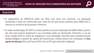 portaldeboaspraticas.iff.fiocruz.br
COVID-19: INFECÇÃO PELO CORONAVÍRUS NA GESTAÇÃO
Diagnóstico
• O diagnóstico de COVID-19 pode ser feito com base nos sintomas, na exposição
conhecida e deve ser confirmado por meio de um dos testes positivo para SARS-CoV-2,
mesmo na ausência de quaisquer sintomas.
• O swab nasofaríngeo RT-PCR é o teste padrão ouro para detecção do SARS-COV2, porém,
ele não está sempre disponível e seu resultado pode ser demorado. Portanto, o uso do
teste rápido (PCR ou teste de antígeno) é uma estratégia eficiente para monitoramento
epidemiológico e quebra da cadeia de transmissão. Ambos devem ser realizados na fase
aguda da doença (D3 ao D7 para PCR e D1 ao D7 para teste do antígeno).
Nota Técnica N.º 14/2021 - SES/SAIS/CAT-COVID19
 