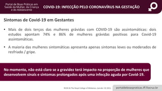 portaldeboaspraticas.iff.fiocruz.br
COVID-19: INFECÇÃO PELO CORONAVÍRUS NA GESTAÇÃO
• Mais de dois terços das mulheres grávidas com COVID-19 são assintomáticas: dois
estudos apontam 74% e 86% de mulheres grávidas positivas para Covid-19
assintomáticas.
• A maioria das mulheres sintomáticas apresenta apenas sintomas leves ou moderados de
resfriado / gripe.
Sintomas de Covid-19 em Gestantes
No momento, não está claro se a gravidez terá impacto na proporção de mulheres que
desenvolvem sinais e sintomas prolongados após uma infecção aguda por Covid-19.
RCOG & The Royal College of Midwives, (versão 13) 2021.
 