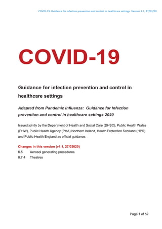 COVID-19: Guidance for infection prevention and control in healthcare settings. Version 1.1, 27/03/20
Page 1 of 52
COVID-19
Guidance for infection prevention and control in
healthcare settings
Adapted from Pandemic Influenza: Guidance for Infection
prevention and control in healthcare settings 2020
Issued jointly by the Department of Health and Social Care (DHSC), Public Health Wales
(PHW), Public Health Agency (PHA) Northern Ireland, Health Protection Scotland (HPS)
and Public Health England as official guidance.
Changes in this version (v1.1, 27/03020)
6.5 Aerosol generating procedures
8.7.4 Theatres
 