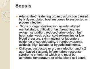 Sepsis
 Adults: life-threatening organ dysfunction caused
by a dysregulated host response to suspected or
proven infection.
 Signs of organ dysfunction include: altered
mental status, difficult or fast breathing, low
oxygen saturation, reduced urine output, fast
heart rate, weak pulse, cold extremities or low
blood pressure, skin mottling, or laboratory
evidence of coagulopathy, thrombocytopenia,
acidosis, high lactate, or hyperbilirubinemia.
 Children: suspected or proven infection and ≥ 2
age- based systemic inflammatory response
syndrome criteria, of which one must be
abnormal temperature or white blood cell count.
 
