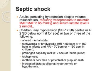 Septic shock
 Adults: persisting hypotension despite volume
resuscitation, requiring vasopressors to maintain
MAP MAP ≥ 65 mmHg and serum lactate level >
2 mmol/L.
 Children: any hypotension (SBP < 5th centile or >
2 SD below normal for age) or two or three of the
following:
◦ altered mental state;
◦ tachycardia or bradycardia (HR < 90 bpm or > 160
bpm in infants and HR < 70 bpm or > 150 bpm in
children);
◦ prolonged capillary refill (> 2 sec) or feeble pulse;
◦ tachypnoea;
◦ mottled or cool skin or petechial or purpuric rash;
◦ increased lactate; oliguria; hyperthermia or
hypothermia.
 