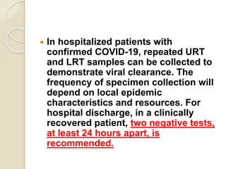 In hospitalized patients with
confirmed COVID-19, repeated URT
and LRT samples can be collected to
demonstrate viral clearance. The
frequency of specimen collection will
depend on local epidemic
characteristics and resources. For
hospital discharge, in a clinically
recovered patient, two negative tests,
at least 24 hours apart, is
recommended.
 