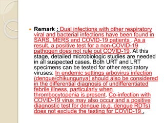  Remark : Dual infections with other respiratory
viral and bacterial infections have been found in
SARS, MERS and COVID-19 patients . As a
result, a positive test for a non-COVID-19
pathogen does not rule out COVID-19. At this
stage, detailed microbiologic studies are needed
in all suspected cases. Both URT and LRT
specimens can be tested for other respiratory
viruses. In endemic settings arbovirus infection
(dengue/chikungunya) should also be considered
in the differential diagnosis of undifferentiated
febrile illness, particularly when
thrombocytopenia is present. Co-infection with
COVID-19 virus may also occur and a positive
diagnostic test for dengue (e.g. dengue RDTs)
does not exclude the testing for COVID-19 .
 