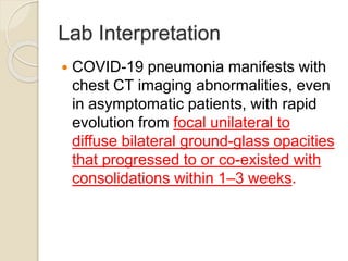 Lab Interpretation
 COVID-19 pneumonia manifests with
chest CT imaging abnormalities, even
in asymptomatic patients, with rapid
evolution from focal unilateral to
diffuse bilateral ground-glass opacities
that progressed to or co-existed with
consolidations within 1–3 weeks.
 