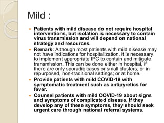 Mild :
 Patients with mild disease do not require hospital
interventions, but isolation is necessary to contain
virus transmission and will depend on national
strategy and resources.
 Remark: Although most patients with mild disease may
not have indications for hospitalization, it is necessary
to implement appropriate IPC to contain and mitigate
transmission. This can be done either in hospital, if
there are only sporadic cases or small clusters, or in
repurposed, non-traditional settings; or at home.
 Provide patients with mild COVID-19 with
symptomatic treatment such as antipyretics for
fever.
 Counsel patients with mild COVID-19 about signs
and symptoms of complicated disease. If they
develop any of these symptoms, they should seek
urgent care through national referral systems.
 