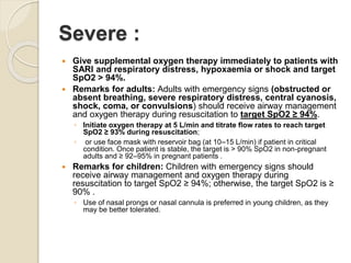 Severe :
 Give supplemental oxygen therapy immediately to patients with
SARI and respiratory distress, hypoxaemia or shock and target
SpO2 > 94%.
 Remarks for adults: Adults with emergency signs (obstructed or
absent breathing, severe respiratory distress, central cyanosis,
shock, coma, or convulsions) should receive airway management
and oxygen therapy during resuscitation to target SpO2 ≥ 94%.
◦ Initiate oxygen therapy at 5 L/min and titrate flow rates to reach target
SpO2 ≥ 93% during resuscitation;
◦ or use face mask with reservoir bag (at 10–15 L/min) if patient in critical
condition. Once patient is stable, the target is > 90% SpO2 in non-pregnant
adults and ≥ 92–95% in pregnant patients .
 Remarks for children: Children with emergency signs should
receive airway management and oxygen therapy during
resuscitation to target SpO2 ≥ 94%; otherwise, the target SpO2 is ≥
90% .
◦ Use of nasal prongs or nasal cannula is preferred in young children, as they
may be better tolerated.
 