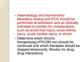  Haematology and biochemistry
laboratory testing and ECG should be
performed at admission and as clinically
indicated to monitor for complications,
such as acute liver injury, acute kidney
injury, acute cardiac injury, or shock.
 Determine which chronic
therapies(eg.HTN,DM etc) should be
continued and which therapies should be
stopped temporarily. Monitor for drug-
drug interactions.
 