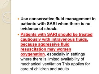  Use conservative fluid management in
patients with SARI when there is no
evidence of shock.
 Patients with SARI should be treated
cautiously with intravenous fluids,
because aggressive fluid
resuscitation may worsen
oxygenation, especially in settings
where there is limited availability of
mechanical ventilation This applies for
care of children and adults
 