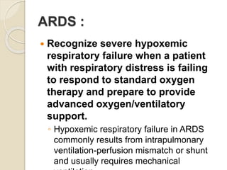 ARDS :
 Recognize severe hypoxemic
respiratory failure when a patient
with respiratory distress is failing
to respond to standard oxygen
therapy and prepare to provide
advanced oxygen/ventilatory
support.
◦ Hypoxemic respiratory failure in ARDS
commonly results from intrapulmonary
ventilation-perfusion mismatch or shunt
and usually requires mechanical
 
