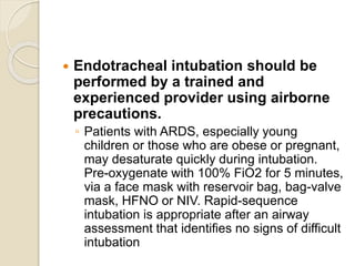  Endotracheal intubation should be
performed by a trained and
experienced provider using airborne
precautions.
◦ Patients with ARDS, especially young
children or those who are obese or pregnant,
may desaturate quickly during intubation.
Pre-oxygenate with 100% FiO2 for 5 minutes,
via a face mask with reservoir bag, bag-valve
mask, HFNO or NIV. Rapid-sequence
intubation is appropriate after an airway
assessment that identifies no signs of difficult
intubation
 